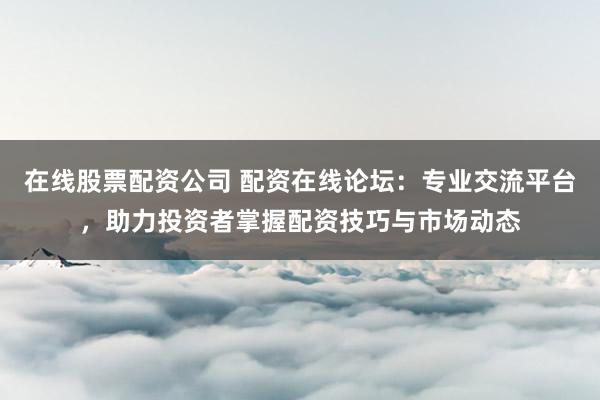 在线股票配资公司 配资在线论坛：专业交流平台，助力投资者掌握配资技巧与市场动态