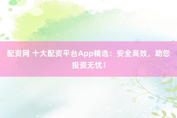 配资网 十大配资平台App精选：安全高效，助您投资无忧！