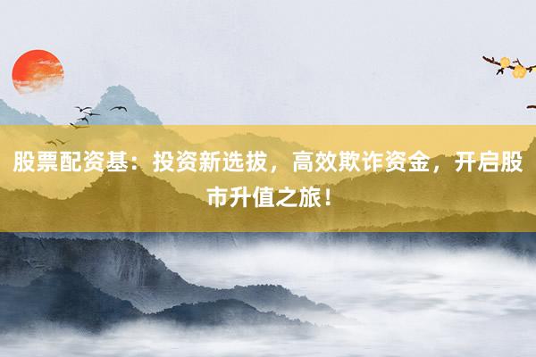 股票配资基：投资新选拔，高效欺诈资金，开启股市升值之旅！