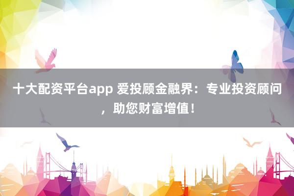 十大配资平台app 爱投顾金融界：专业投资顾问，助您财富增值！