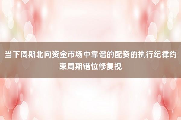 当下周期北向资金市场中靠谱的配资的执行纪律约束周期错位修复视