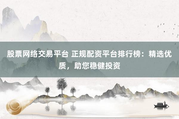 股票网络交易平台 正规配资平台排行榜：精选优质，助您稳健投资