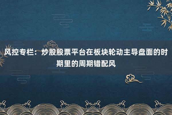风控专栏：炒股股票平台在板块轮动主导盘面的时期里的周期错配风