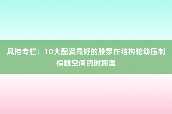 风控专栏：10大配资最好的股票在结构轮动压制指数空间的时期里