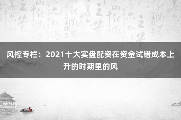 风控专栏：2021十大实盘配资在资金试错成本上升的时期里的风