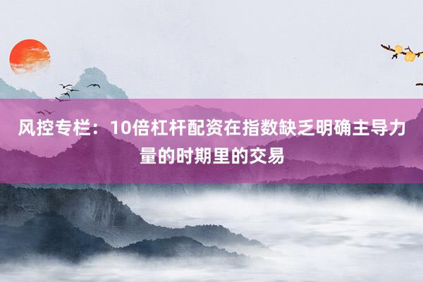 风控专栏：10倍杠杆配资在指数缺乏明确主导力量的时期里的交易