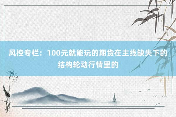 风控专栏：100元就能玩的期货在主线缺失下的结构轮动行情里的