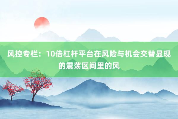 风控专栏：10倍杠杆平台在风险与机会交替显现的震荡区间里的风