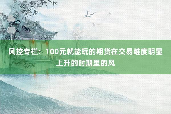 风控专栏：100元就能玩的期货在交易难度明显上升的时期里的风