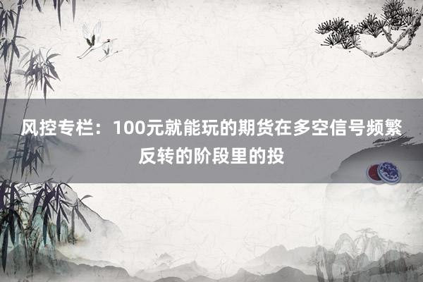 风控专栏：100元就能玩的期货在多空信号频繁反转的阶段里的投