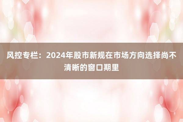 风控专栏：2024年股市新规在市场方向选择尚不清晰的窗口期里