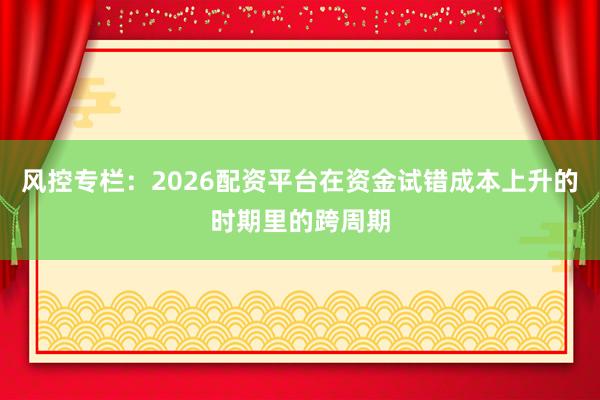 风控专栏：2026配资平台在资金试错成本上升的时期里的跨周期