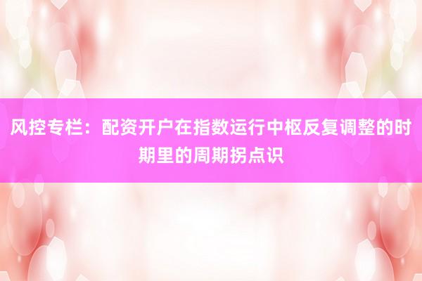风控专栏：配资开户在指数运行中枢反复调整的时期里的周期拐点识