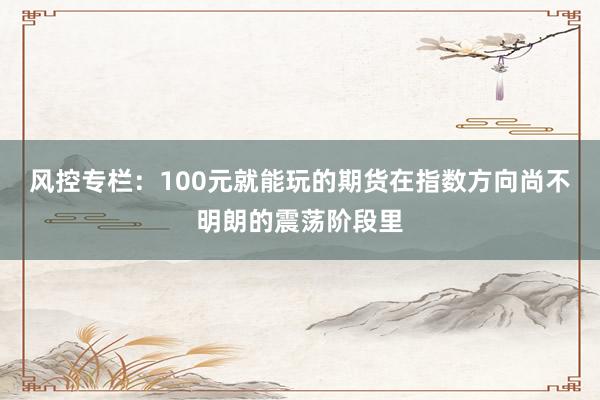 风控专栏：100元就能玩的期货在指数方向尚不明朗的震荡阶段里