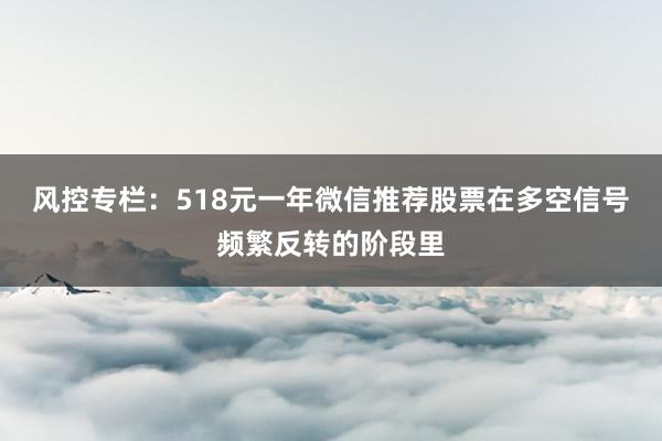 风控专栏：518元一年微信推荐股票在多空信号频繁反转的阶段里