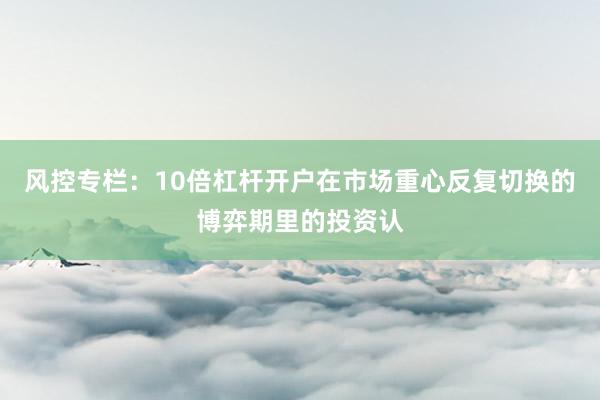 风控专栏：10倍杠杆开户在市场重心反复切换的博弈期里的投资认