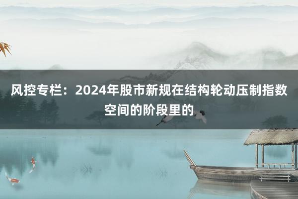 风控专栏：2024年股市新规在结构轮动压制指数空间的阶段里的