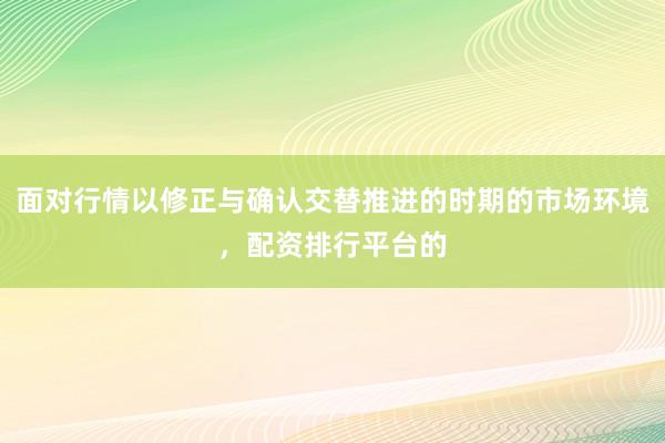 面对行情以修正与确认交替推进的时期的市场环境，配资排行平台的